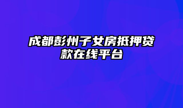 成都彭州子女房抵押贷款在线平台